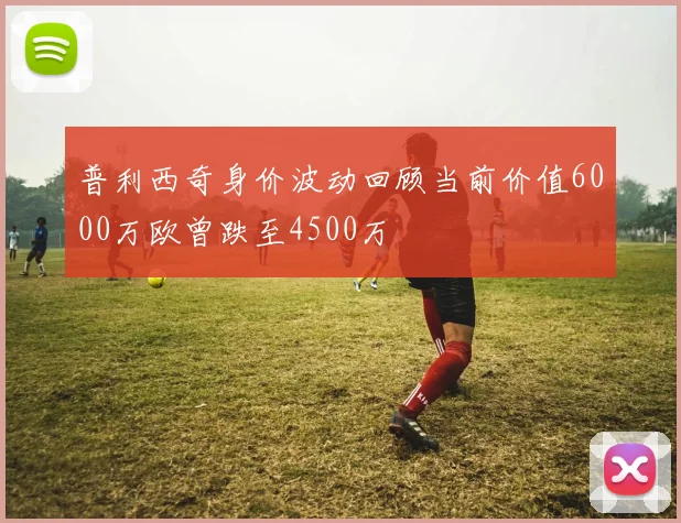 普利西奇身价波动回顾当前价值6000万欧曾跌至4500万