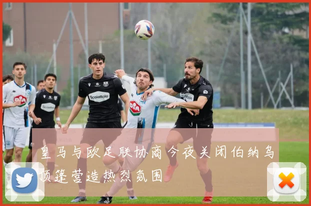 皇马与欧足联协商今夜关闭伯纳乌顶篷营造热烈氛围