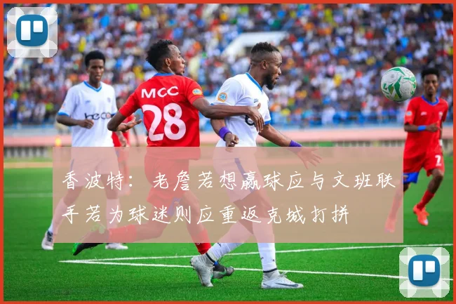 香波特：老詹若想赢球应与文班联手若为球迷则应重返克城打拼