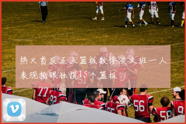 热火首发五人篮板数惨淡文班一人表现抢眼独揽15个篮板