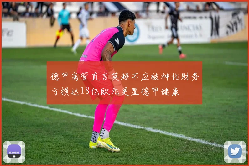 德甲高管直言英超不应被神化财务亏损达18亿欧元更显德甲健康