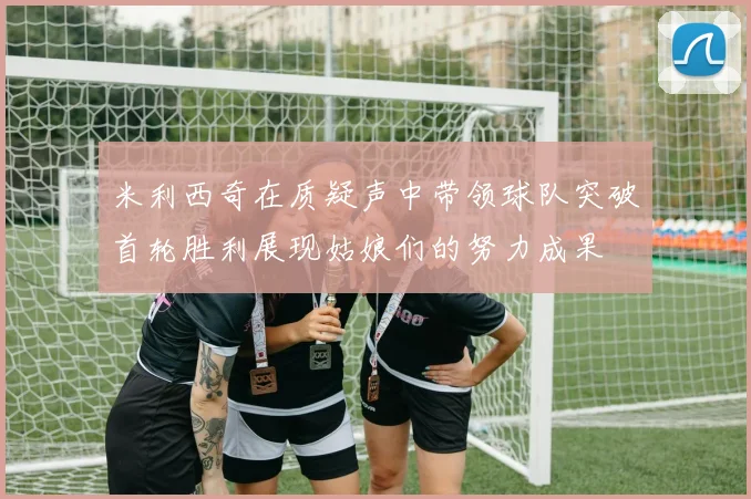 米利西奇在质疑声中带领球队突破首轮胜利展现姑娘们的努力成果