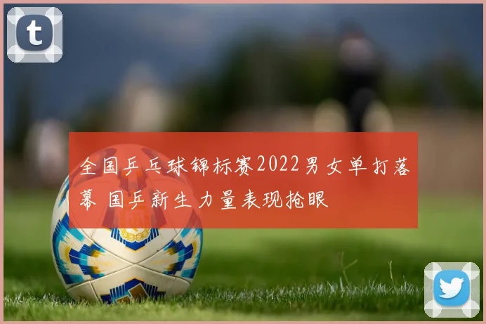 全国乒乓球锦标赛2022男女单打落幕 国乒新生力量表现抢眼