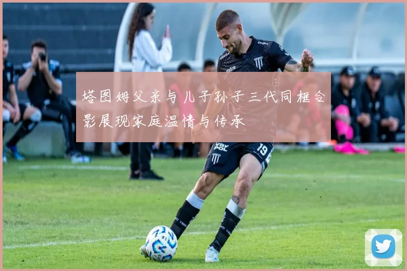 塔图姆父亲与儿子孙子三代同框合影展现家庭温情与传承