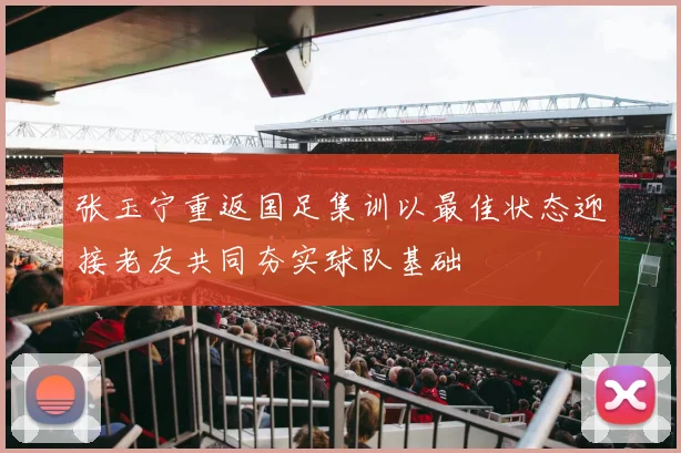 张玉宁重返国足集训以最佳状态迎接老友共同夯实球队基础