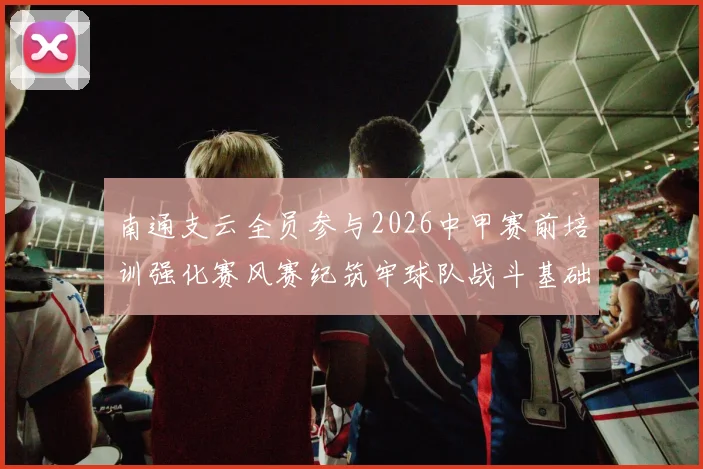 南通支云全员参与2026中甲赛前培训强化赛风赛纪筑牢球队战斗基础