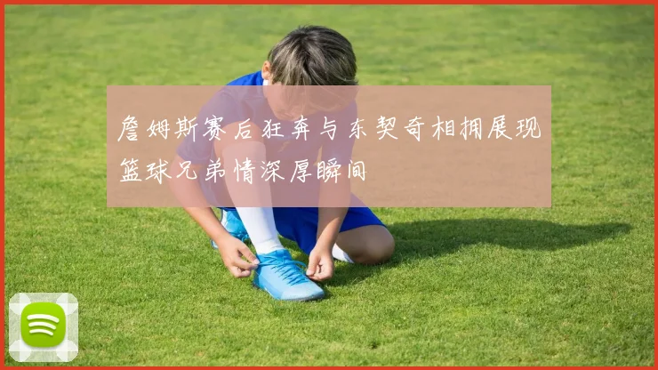 詹姆斯赛后狂奔与东契奇相拥展现篮球兄弟情深厚瞬间