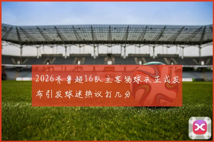 2026齐鲁超16队主客场球衣正式发布引发球迷热议打几分