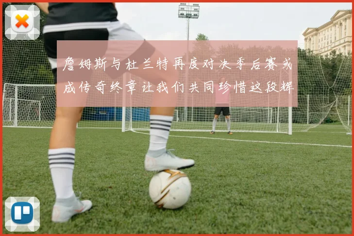 詹姆斯与杜兰特再度对决季后赛或成传奇终章让我们共同珍惜这段辉煌时光
