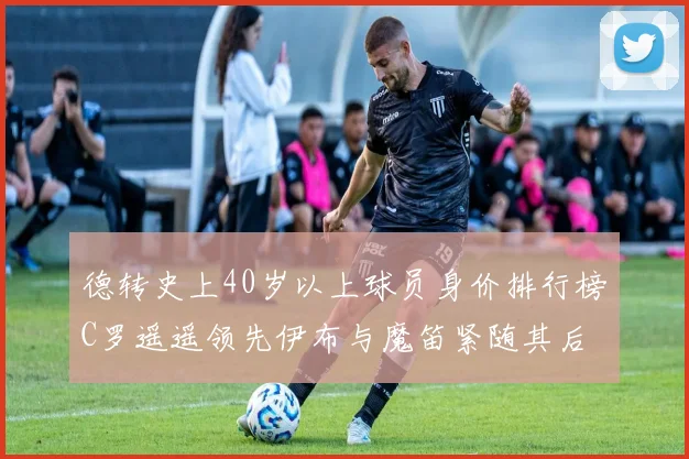 德转史上40岁以上球员身价排行榜C罗遥遥领先伊布与魔笛紧随其后