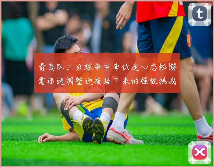 青岛队三分球命中率低迷心态松懈需迅速调整迎接接下来的强敌挑战